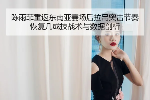陈雨菲重返东南亚赛场后拉吊突击节奏恢复几成技战术与数据剖析