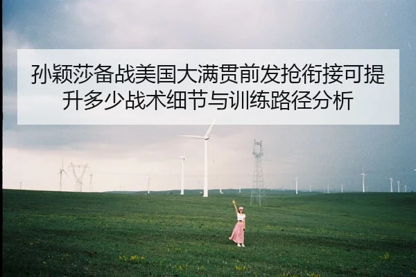 孙颖莎备战美国大满贯前发抢衔接可提升多少战术细节与训练路径分析