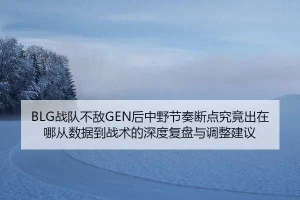 BLG战队不敌GEN后中野节奏断点究竟出在哪从数据到战术的深度复盘与调整建议