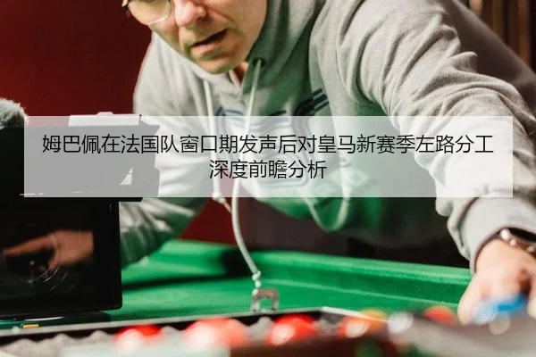 姆巴佩在法国队窗口期发声后对皇马新赛季左路分工深度前瞻分析